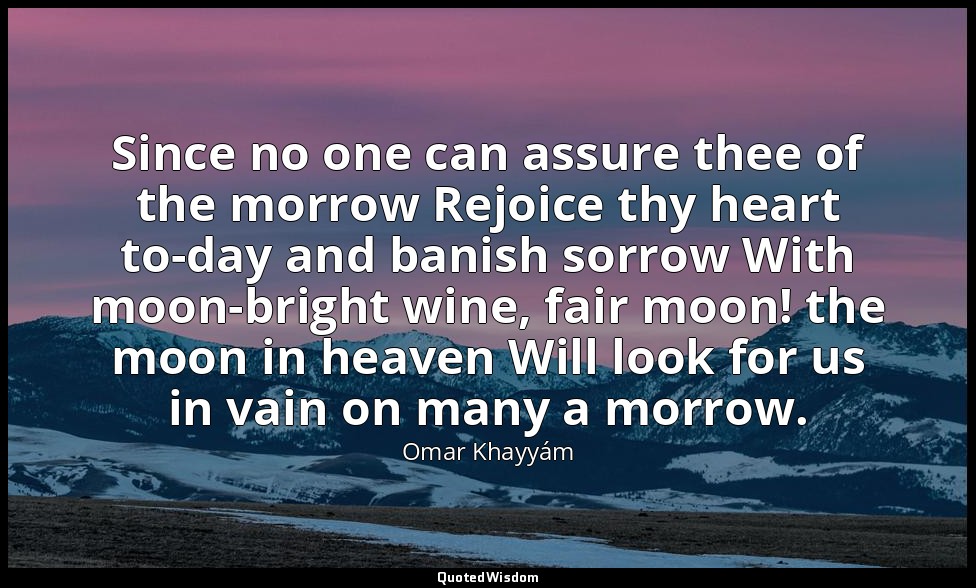 Since no one can assure thee of the morrow Rejoice thy heart to-day and banish s — Omar Khayyám