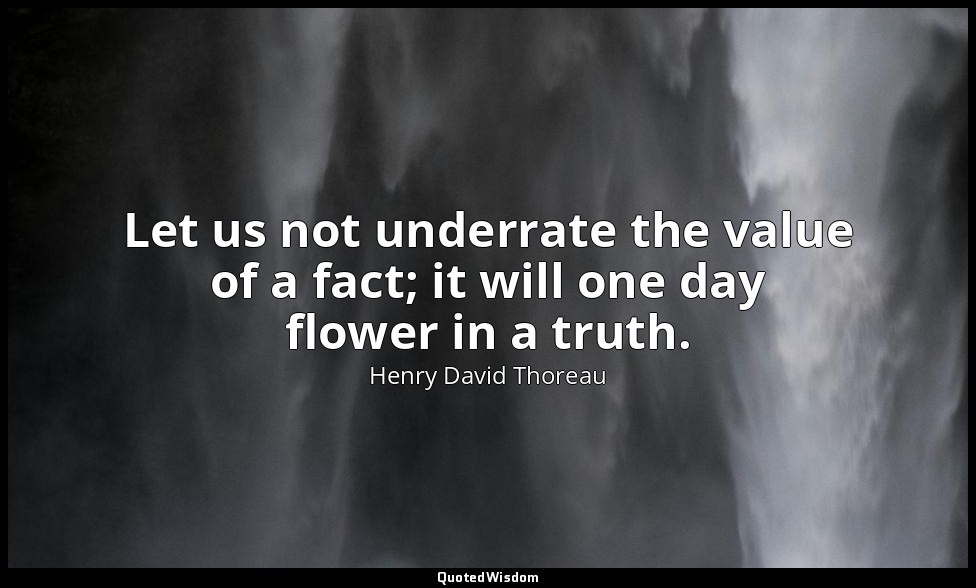 Let us not underrate the value of a fact; it will one day flower in a truth. — Henry David Thoreau