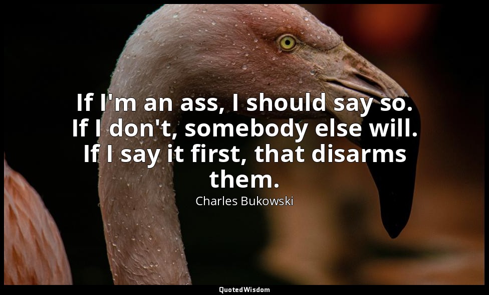 If I'm an ass, I should say so. If I don't, somebody else will. If I say it firs — Charles Bukowski