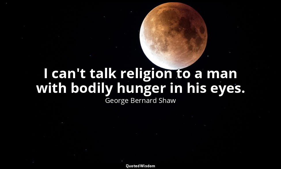 I can't talk religion to a man with bodily hunger in his eyes. — George Bernard Shaw