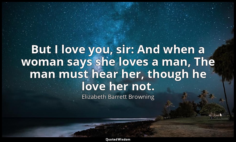 But I love you, sir: And when a woman says she loves a man, The man must hear he — Elizabeth Barrett Browning