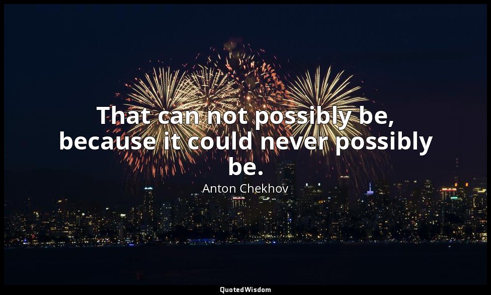 That can not possibly be, because it could never possibly be. — Anton Chekhov