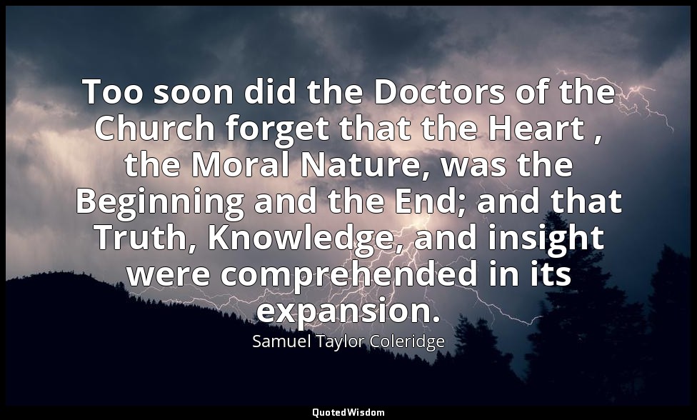 Too soon did the Doctors of the Church forget that the Heart , the Moral Nature, — Samuel Taylor Coleridge
