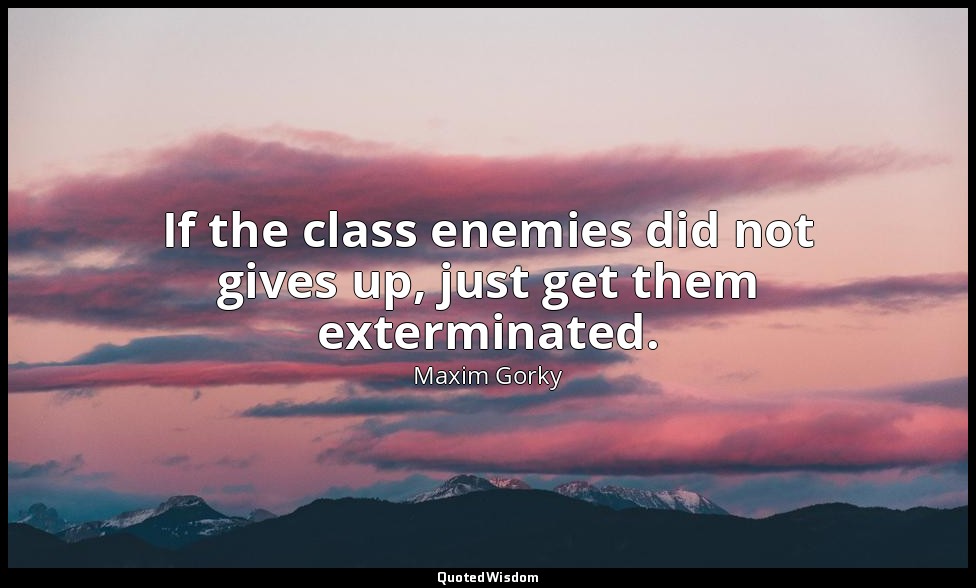 If the class enemies did not gives up, just get them exterminated. — Maxim Gorky