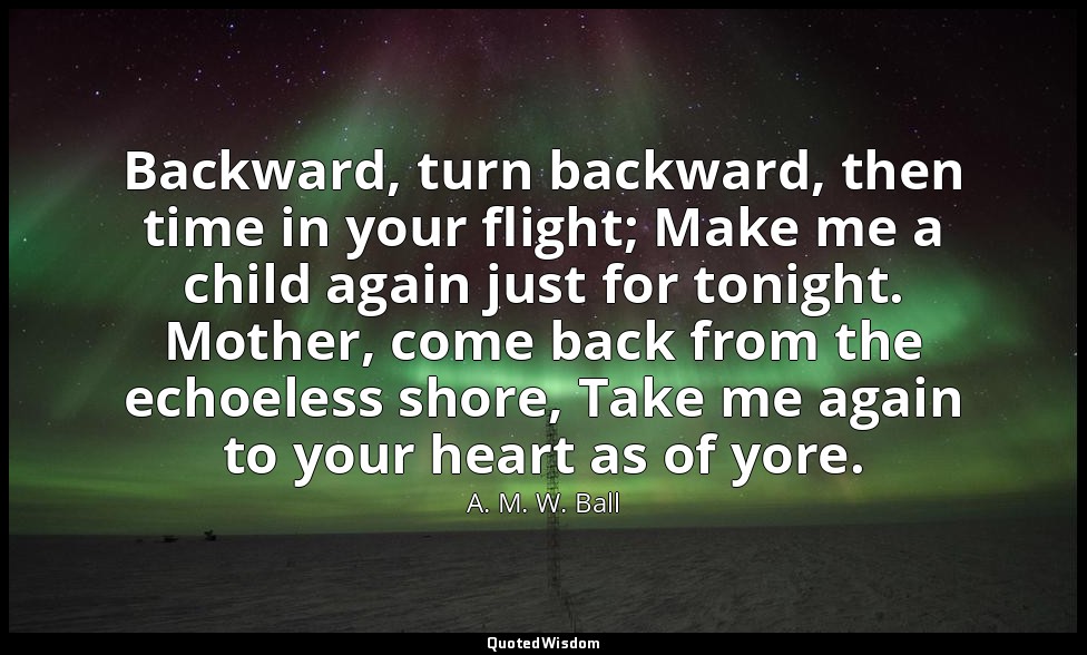 Backward, turn backward, then time in your flight; Make me a child again just fo — A. M. W. Ball