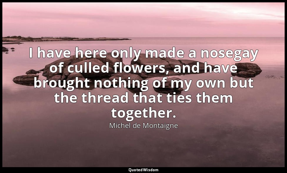 I have here only made a nosegay of culled flowers, and have brought nothing of m — Michel de Montaigne