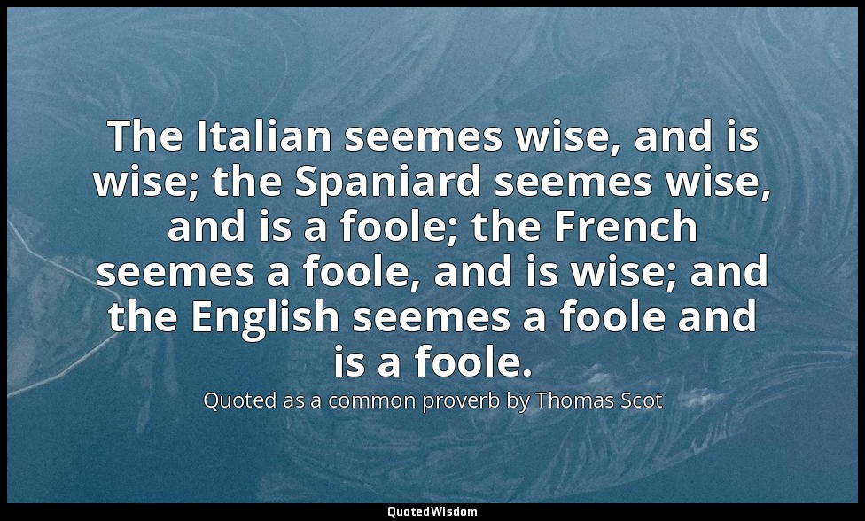 The Italian seemes wise, and is wise; the Spaniard seemes wise, and is a foole;  — Quoted as a common proverb by Thomas Scot