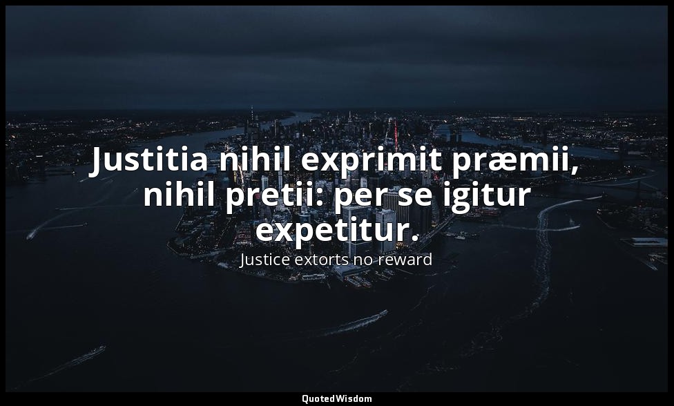 Justitia nihil exprimit præmii, nihil pretii: per se igitur expetitur. — Justice extorts no reward
