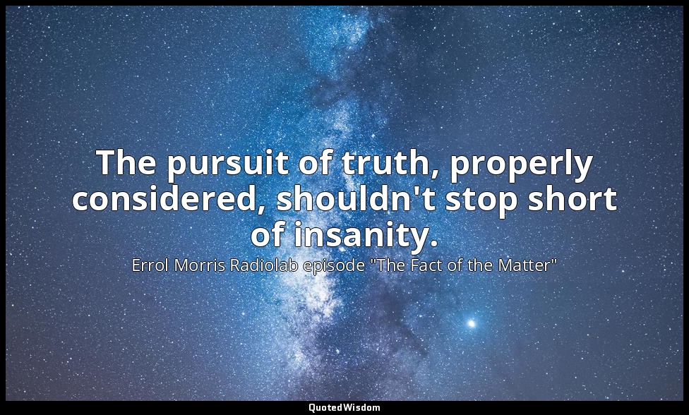 The pursuit of truth, properly considered, shouldn't stop short of insanity. — Errol Morris Radiolab episode "The Fact of the Matter"