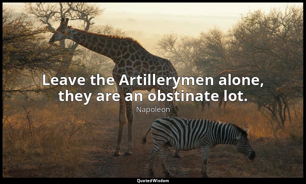 Leave the Artillerymen alone, they are an obstinate lot. — Napoleon
