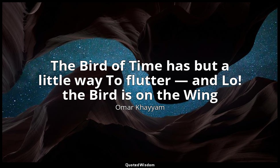 The Bird of Time has but a little way To flutter — and Lo! the Bird is on the Wi — Omar Khayyam