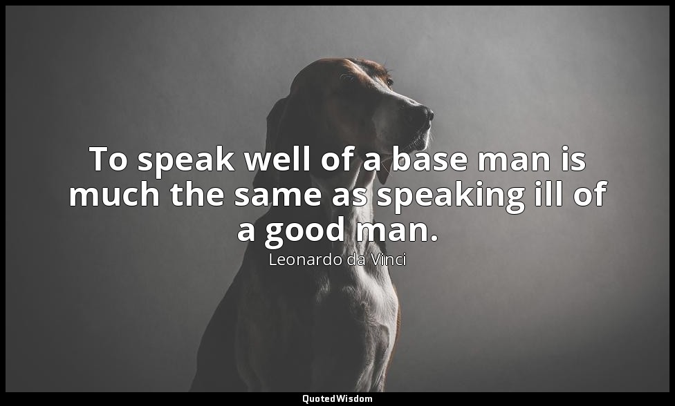 To speak well of a base man is much the same as speaking ill of a good man. — Leonardo da Vinci