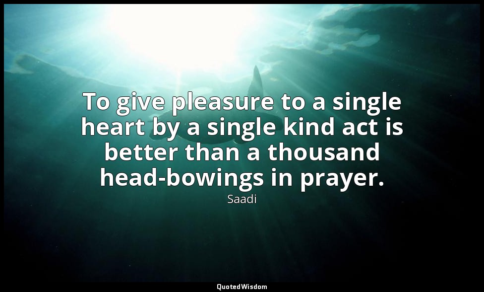 To give pleasure to a single heart by a single kind act is better than a thousan — Saadi