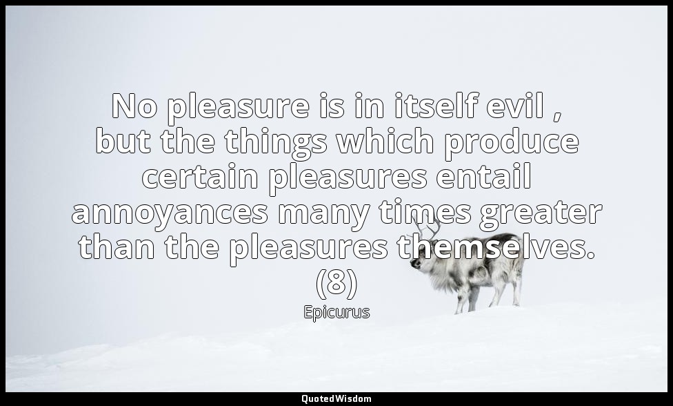 No pleasure is in itself evil , but the things which produce certain pleasures e — Epicurus