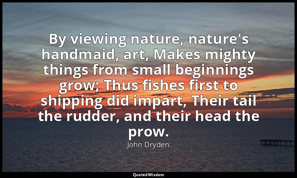 By viewing nature, nature's handmaid, art, Makes mighty things from small beginn — John Dryden