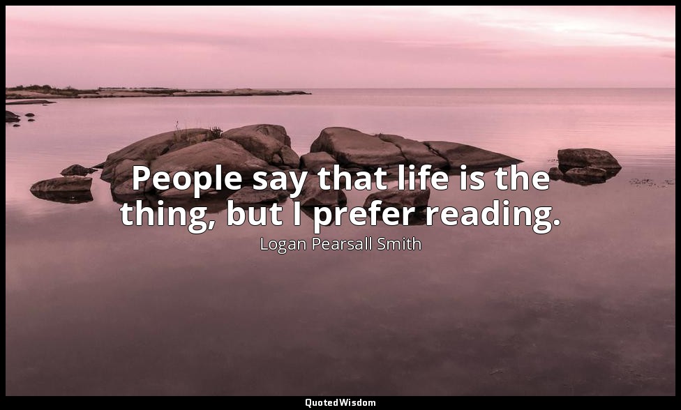 People say that life is the thing, but I prefer reading. — Logan Pearsall Smith