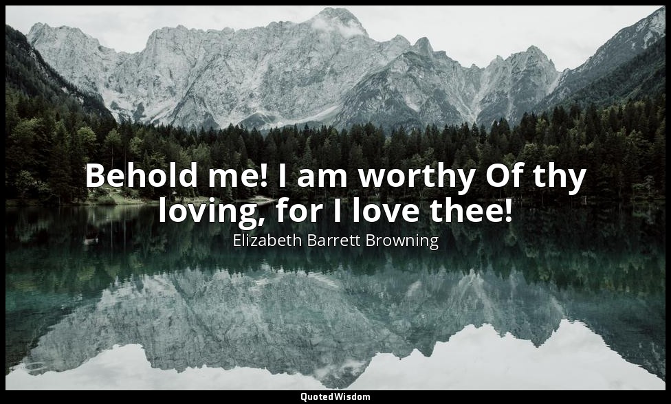Behold me! I am worthy Of thy loving, for I love thee! — Elizabeth Barrett Browning