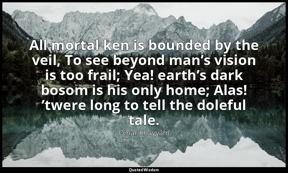 All mortal ken is bounded by the veil, To see beyond man’s vision is too frail;  — Omar Khayyám