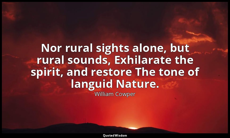 Nor rural sights alone, but rural sounds, Exhilarate the spirit, and restore The — William Cowper