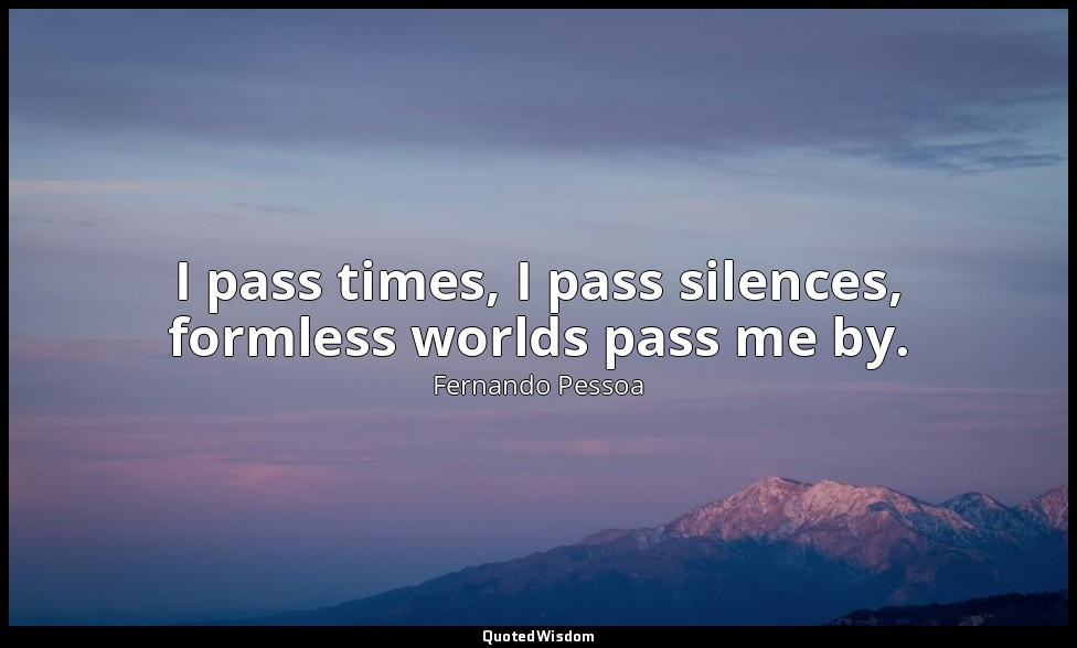 I pass times, I pass silences, formless worlds pass me by. — Fernando Pessoa