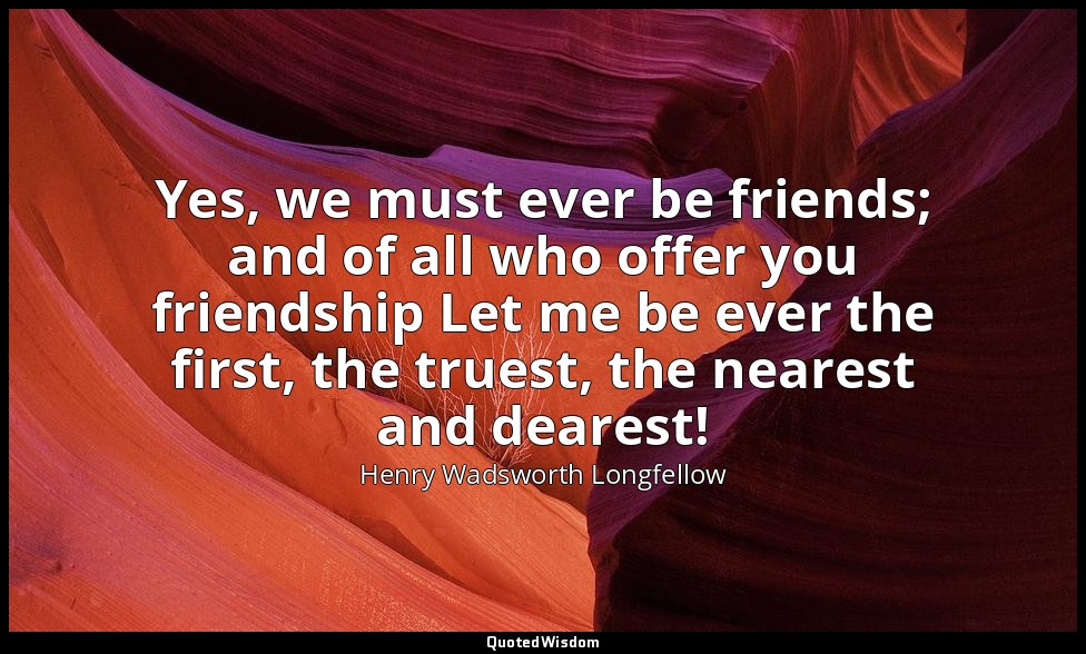Yes, we must ever be friends; and of all who offer you friendship Let me be ever — Henry Wadsworth Longfellow