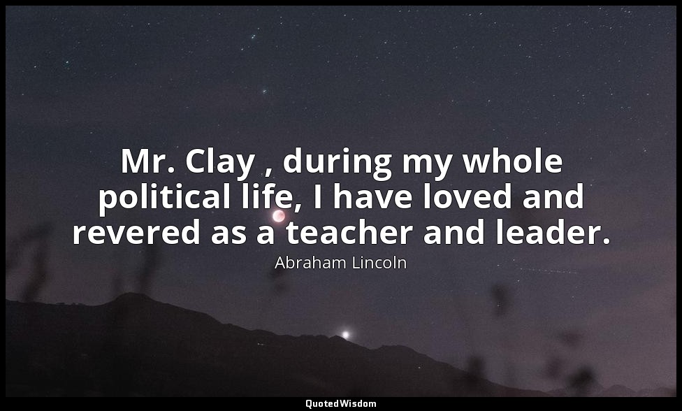 Mr. Clay , during my whole political life, I have loved and revered as a teacher — Abraham Lincoln