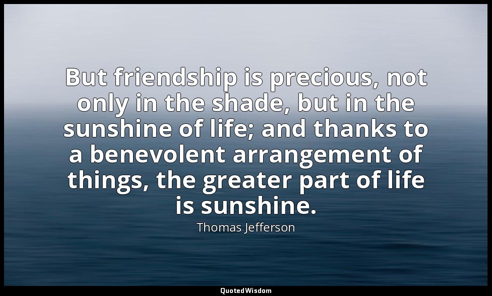 But friendship is precious, not only in the shade, but in the sunshine of life;  — Thomas Jefferson