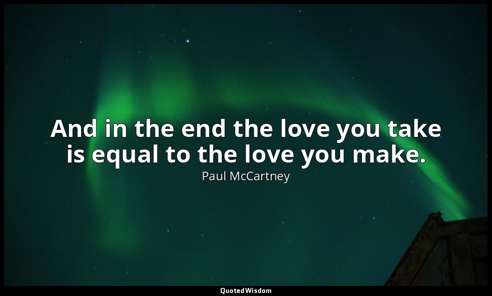 And in the end the love you take is equal to the love you make. — Paul McCartney