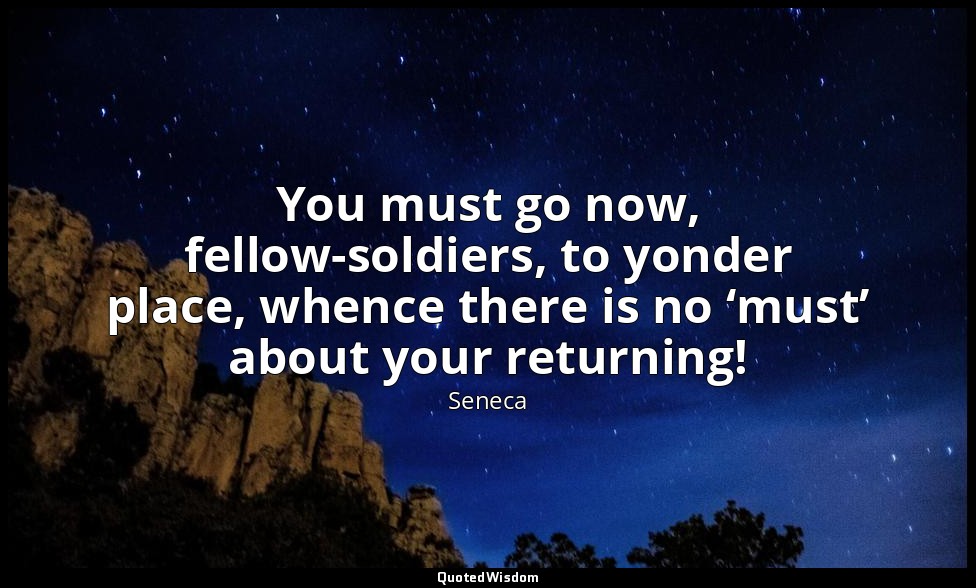 You must go now, fellow-soldiers, to yonder place, whence there is no ‘must’ abo — Seneca
