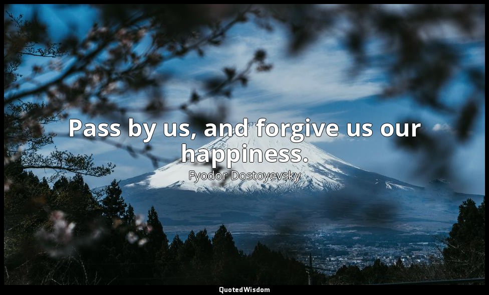 Pass by us, and forgive us our happiness. — Fyodor Dostoyevsky