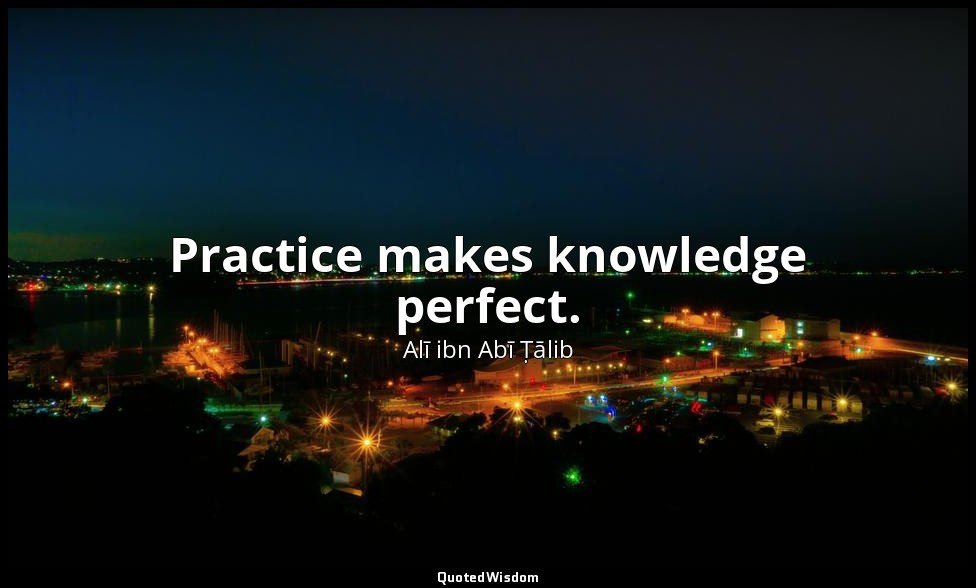 Practice makes knowledge perfect. — Alī ibn Abī Ṭālib