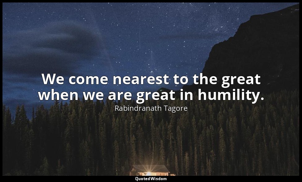 We come nearest to the great when we are great in humility. — Rabindranath Tagore