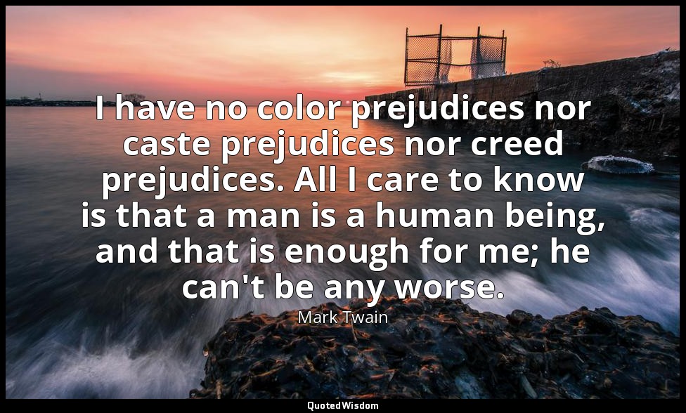 I have no color prejudices nor caste prejudices nor creed prejudices. All I care — Mark Twain