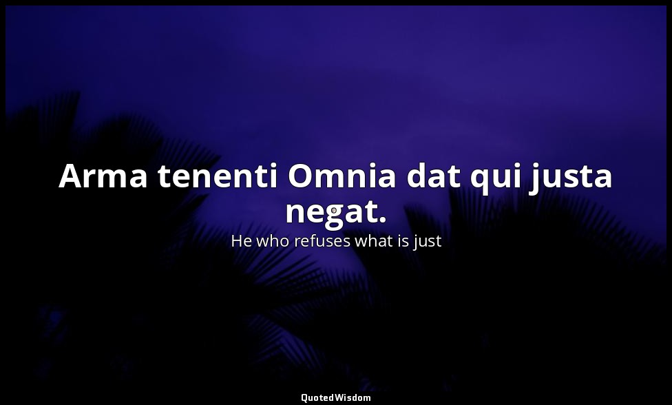 Arma tenenti Omnia dat qui justa negat. — He who refuses what is just