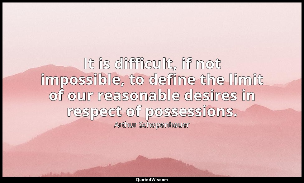 It is difficult, if not impossible, to define the limit of our reasonable desire — Arthur Schopenhauer