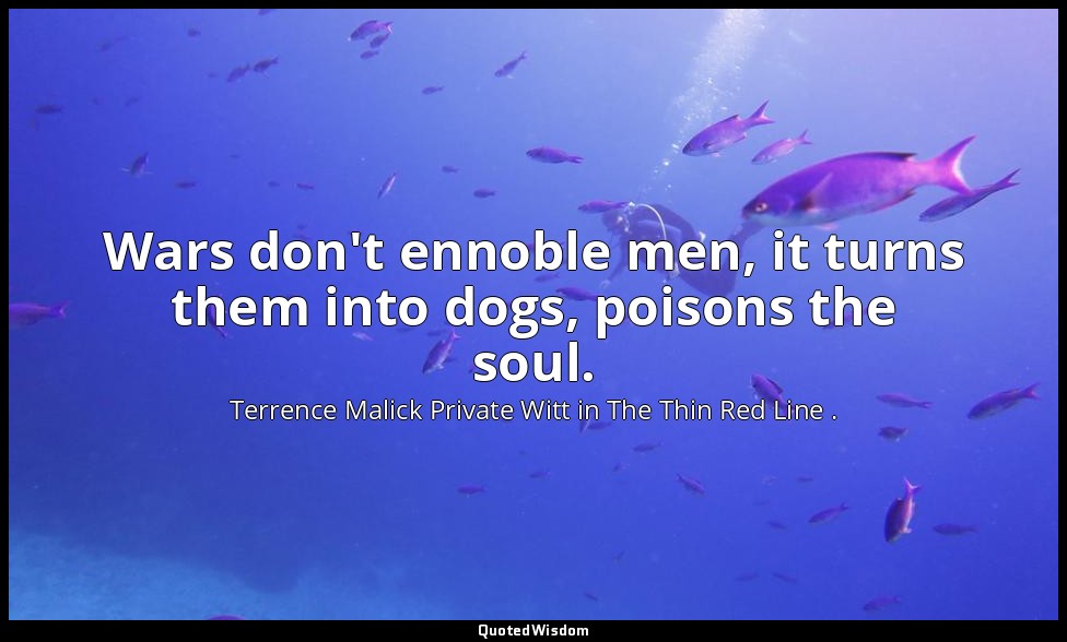 Wars don't ennoble men, it turns them into dogs, poisons the soul. — Terrence Malick Private Witt in The Thin Red Line .