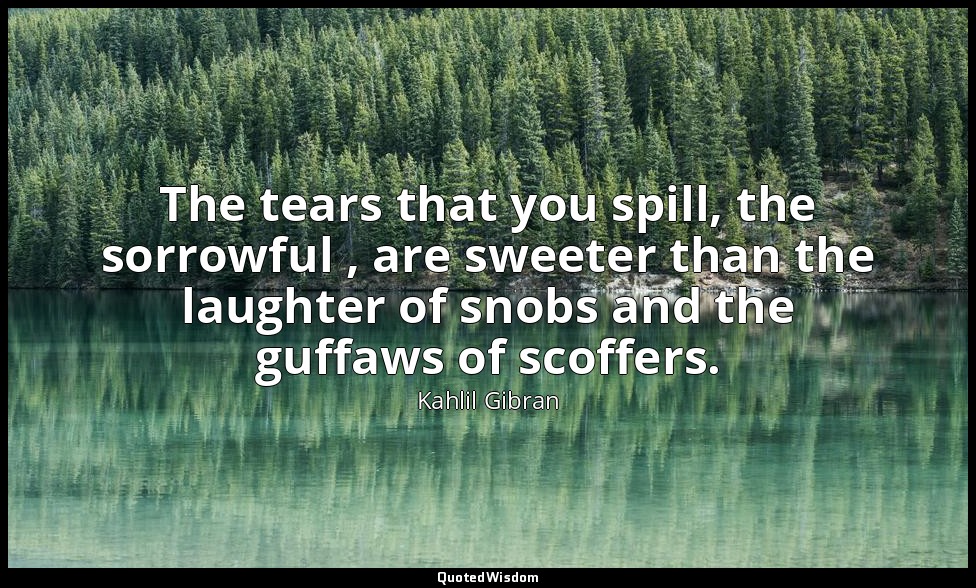 The tears that you spill, the sorrowful , are sweeter than the laughter of snobs — Kahlil Gibran