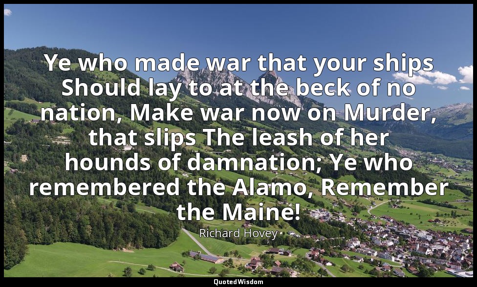 Ye who made war that your ships Should lay to at the beck of no nation, Make war — Richard Hovey