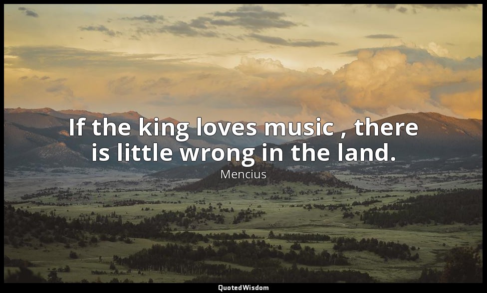 If the king loves music , there is little wrong in the land. — Mencius
