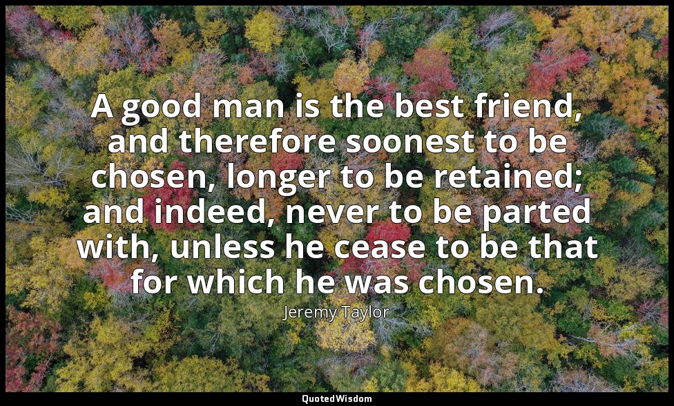 A good man is the best friend, and therefore soonest to be chosen, longer to be  — Jeremy Taylor