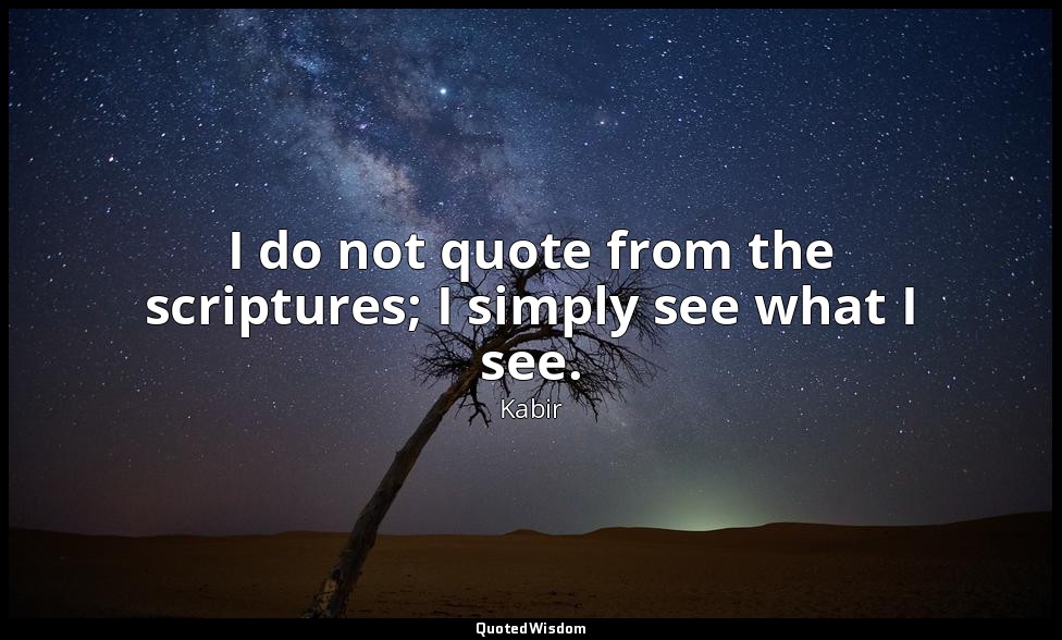 I do not quote from the scriptures; I simply see what I see. — Kabir
