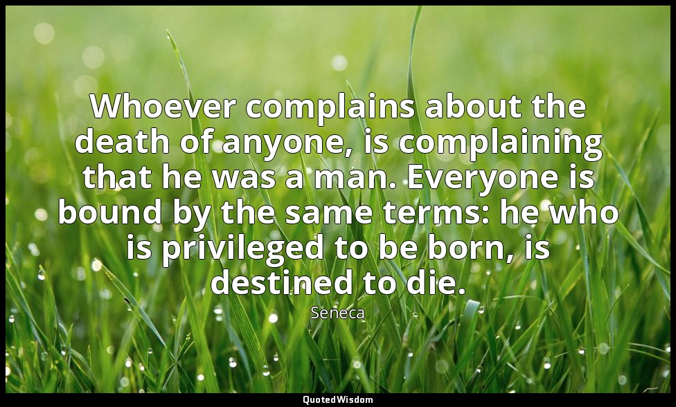 Whoever complains about the death of anyone, is complaining that he was a man. E — Seneca