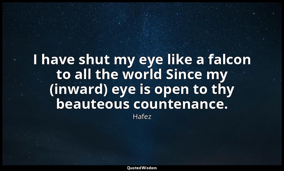 I have shut my eye like a falcon to all the world Since my (inward) eye is open  — Hafez