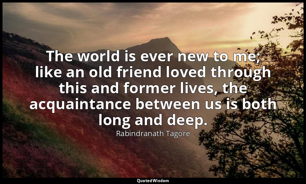The world is ever new to me; like an old friend loved through this and former li — Rabindranath Tagore