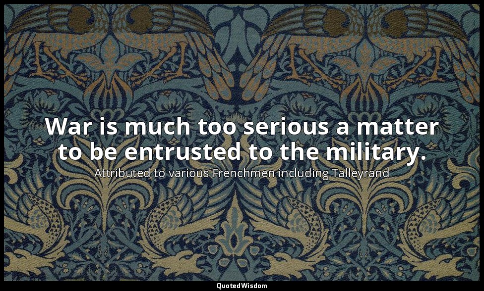 War is much too serious a matter to be entrusted to the military. — Attributed to various Frenchmen including Talleyrand