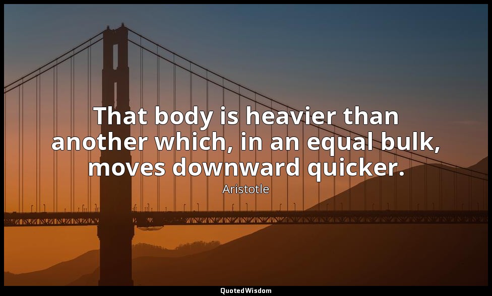 That body is heavier than another which, in an equal bulk, moves downward quicke — Aristotle