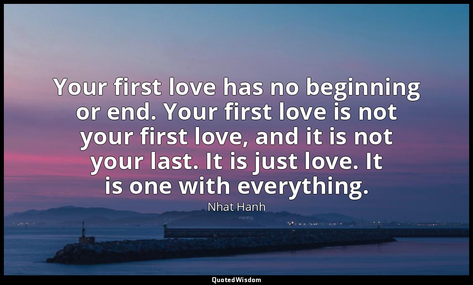 Your first love has no beginning or end. Your first love is not your first love, — Nhat Hanh