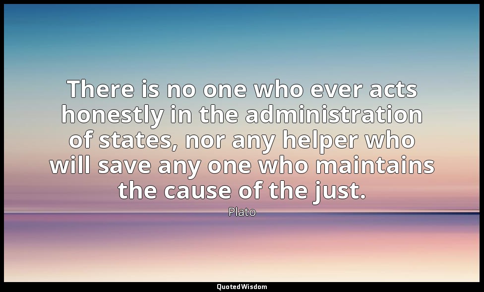 There is no one who ever acts honestly in the administration of states, nor any  — Plato
