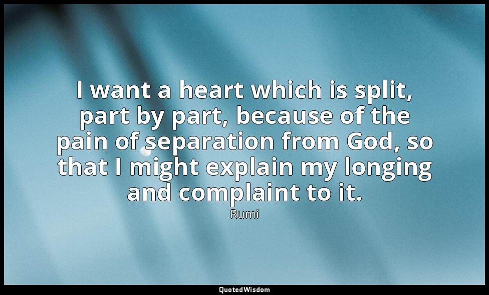 I want a heart which is split, part by part, because of the pain of separation f — Rumi