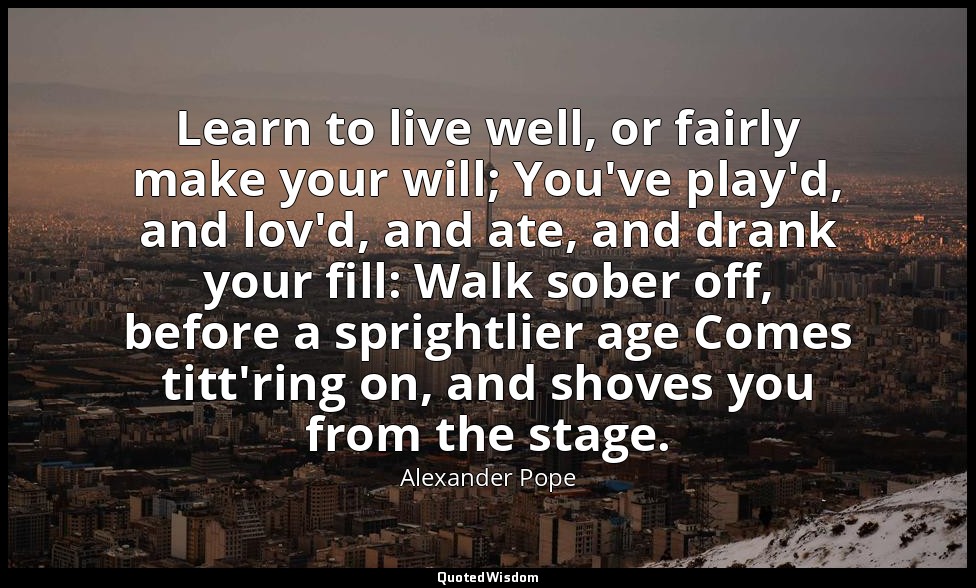 Learn to live well, or fairly make your will; You've play'd, and lov'd, and ate, — Alexander Pope